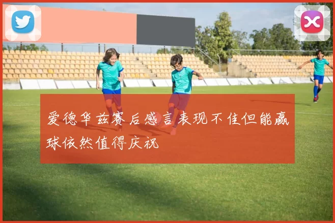 爱德华兹赛后感言表现不佳但能赢球依然值得庆祝