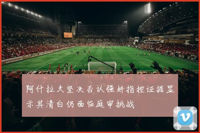 阿什拉夫坚决否认强奸指控证据显示其清白仍面临庭审挑战