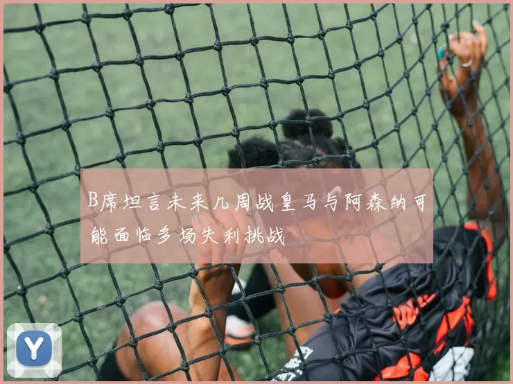 B席坦言未来几周战皇马与阿森纳可能面临多场失利挑战