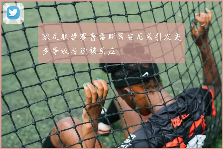 欧足联禁赛普雷斯蒂安尼或引发更多争议与连锁反应