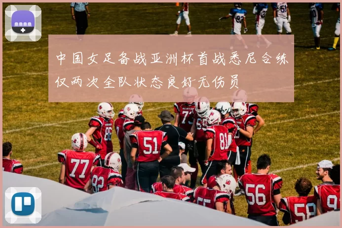 中国女足备战亚洲杯首战悉尼合练仅两次全队状态良好无伤员