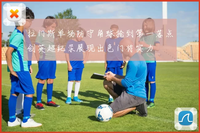 拉门斯单场防守角球抢到第一落点创英超纪录展现出色门将实力