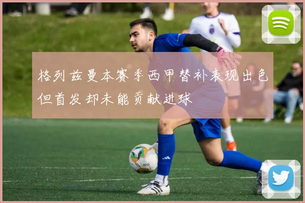格列兹曼本赛季西甲替补表现出色但首发却未能贡献进球