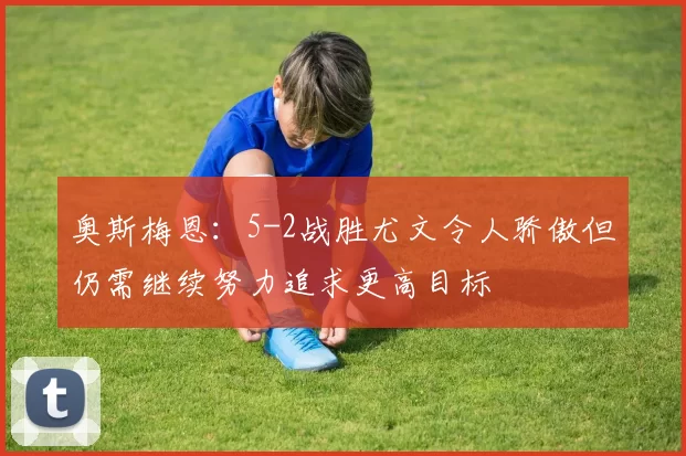 奥斯梅恩：5-2战胜尤文令人骄傲但仍需继续努力追求更高目标