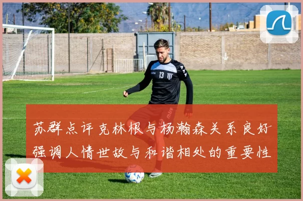 苏群点评克林根与杨瀚森关系良好强调人情世故与和谐相处的重要性