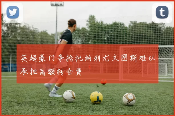 英超豪门争抢托纳利尤文图斯难以承担高额转会费
