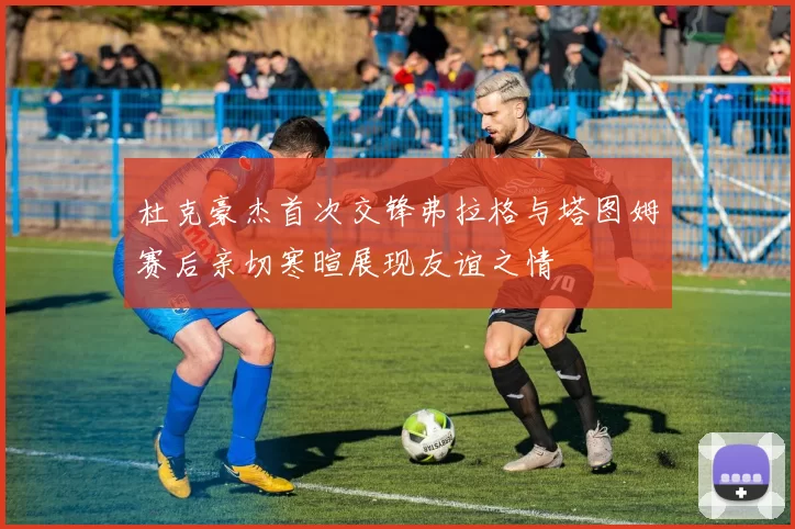 杜克豪杰首次交锋弗拉格与塔图姆赛后亲切寒暄展现友谊之情