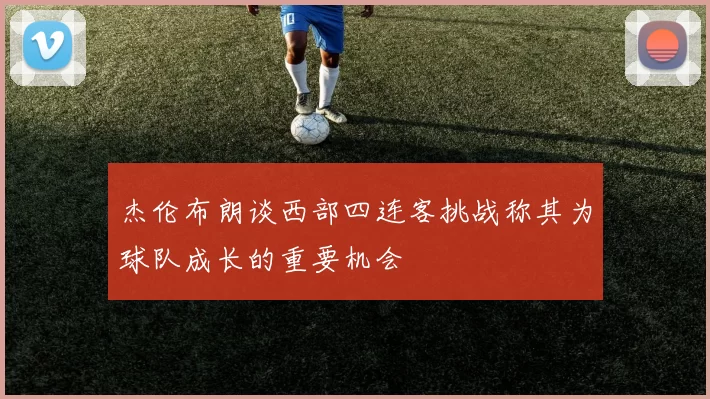 杰伦布朗谈西部四连客挑战称其为球队成长的重要机会
