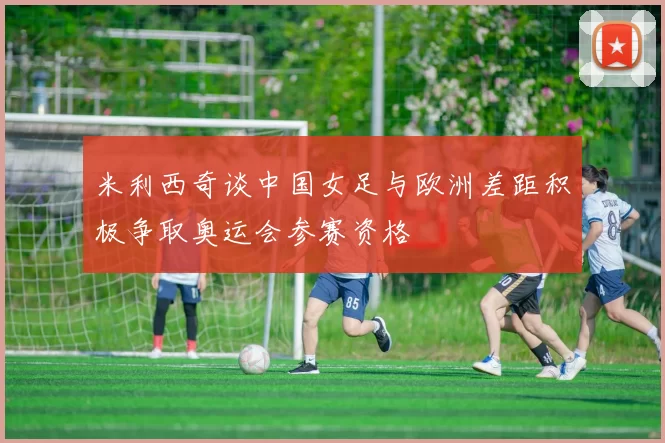 米利西奇谈中国女足与欧洲差距积极争取奥运会参赛资格