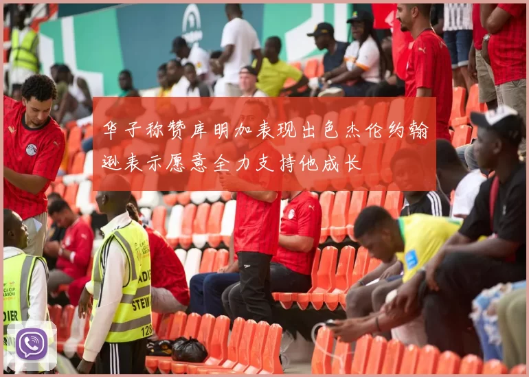 华子称赞库明加表现出色杰伦约翰逊表示愿意全力支持他成长