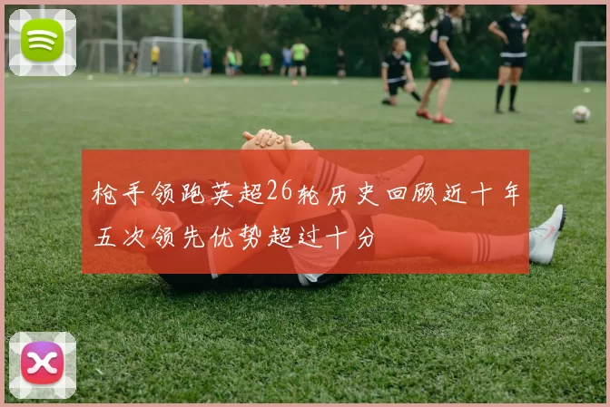 枪手领跑英超26轮历史回顾近十年五次领先优势超过十分